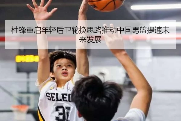 杜锋重启年轻后卫轮换思路推动中国男篮提速未来发展